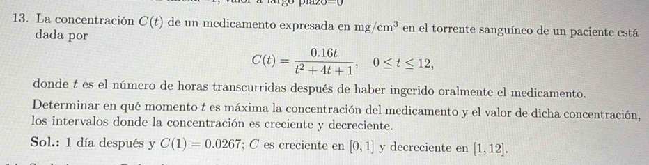 =0
13. La concentración C(t) de un medicamento expresada en mg/cm^3 en el torrente sanguíneo de un paciente está 
dada por
C(t)= (0.16t)/t^2+4t+1 , 0≤ t≤ 12, 
donde t es el número de horas transcurridas después de haber ingerido oralmente el medicamento. 
Determinar en qué momento t es máxima la concentración del medicamento y el valor de dicha concentración, 
los intervalos donde la concentración es creciente y decreciente. 
Sol.: 1 día después y C(1)=0.0267; C es creciente en [0,1] y decreciente en [1,12].