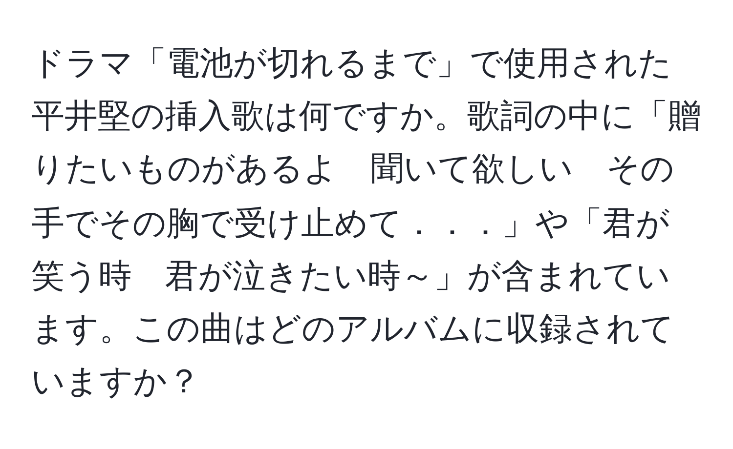 ドラマ「電池が切れるまで」で使用された平井堅の挿入歌は何ですか。歌詞の中に「贈りたいものがあるよ　聞いて欲しい　その手でその胸で受け止めて．．．」や「君が笑う時　君が泣きたい時～」が含まれています。この曲はどのアルバムに収録されていますか？