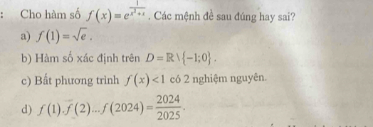 Cho hàm số f(x)=e^(frac 1)x^2+x. Các mệnh đề sau đúng hay sai?
a) f(1)=sqrt(e).
b) Hàm số xác định trên D=Rvee  -1;0.
c) Bất phương trình f(x)<1</tex> có 2 nghiệm nguyên.
d) f(1).f(2)...f(2024)= 2024/2025 .