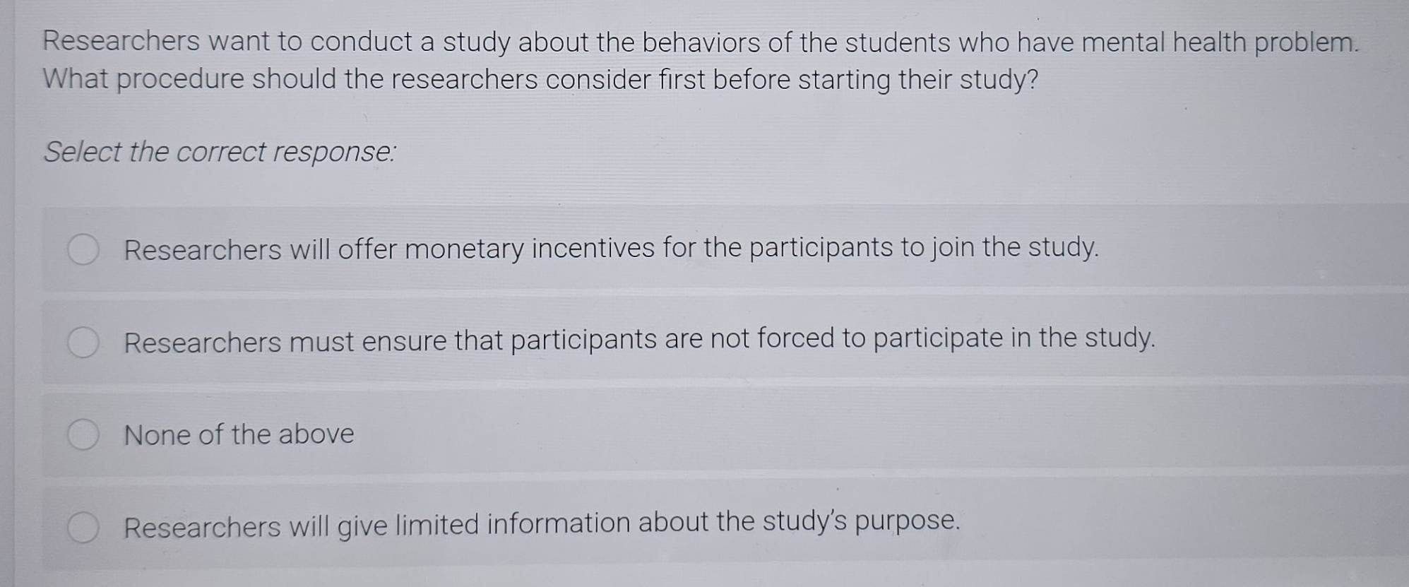 Researchers want to conduct a study about the behaviors of the students who have mental health problem.
What procedure should the researchers consider first before starting their study?
Select the correct response:
Researchers will offer monetary incentives for the participants to join the study.
Researchers must ensure that participants are not forced to participate in the study.
None of the above
Researchers will give limited information about the study's purpose.