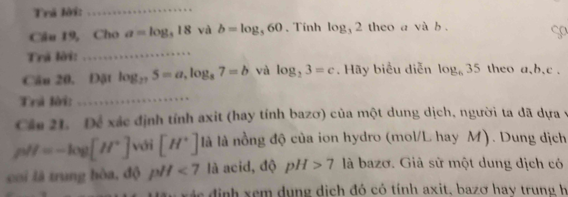 Trá lời: 
_ 
Câu 19, Cho a=log _318 và b=log _560. Tính log _32 theo a và b. 
Sa 
Trã lời:_ 
Câu 20, Đặt log _275=a, log _87=b và log _23=c. Hãy biểu diễn log _635 theo a, b, c. 
Trả lời:_ 
Cáu 21. Để xác định tính axit (hay tính bazơ) của một dung dịch, người ta đã dựa y
pH=-log [H^+] với [H^+] là là nồng độ của ion hydro (mol/L hay M). Dung dịch 
coi là trung hòa, độ pH<7</tex> là acid, độ pH>7 là bazơ. Giả sử một dung dịch có 
c đ i nh xem dung dịch đó có tính axit, bazơ hay trung h