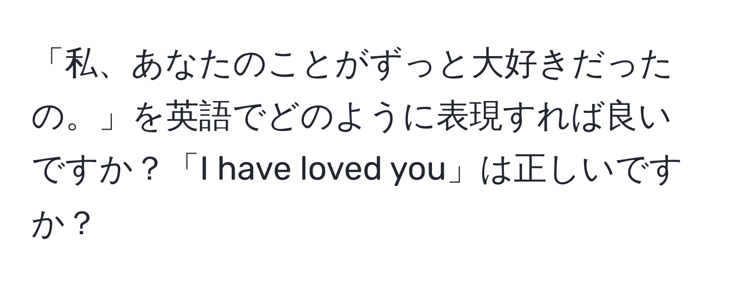 「私、あなたのことがずっと大好きだったの。」を英語でどのように表現すれば良いですか？「I have loved you」は正しいですか？