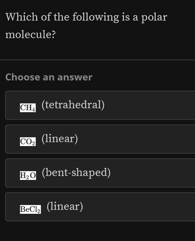 Which of the following is a polar
molecule?
Choose an answer
CH_4 (tetrahedral)
CO_2 (linear)
H_2O (bent-shaped)
BeCl_2 (linear)