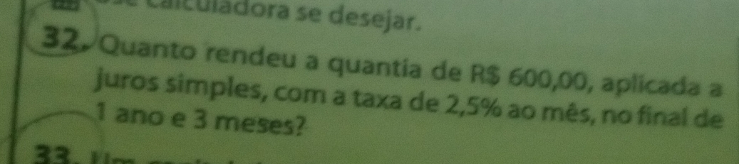 Ciculadora se desejar. 
32. Quanto rendeu a quantia de R$ 600,00, aplicada a 
juros simples, com a taxa de 2,5% ao mês, no final de
1 ano e 3 meses? 
33