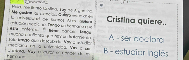 Hola, me llamo Cristina. Soy de Argentina.
Me gustan las ciencias. Quiero estudiar en
la universidad de Buenos Aires. Quiero Cristina quiere..
estudiar medicina. Tengo un hermano que
está enfermo. Él tiene cáncer. Tengo
mucha confianza que hay un tratamiento, A - ser doctora
solo tengo que descubrirlo. Voy a estudiar
medicina en la universidad. Voy a ser
doctora. Voy a curar el cáncer de mi B - estudiar inglés
hermano.