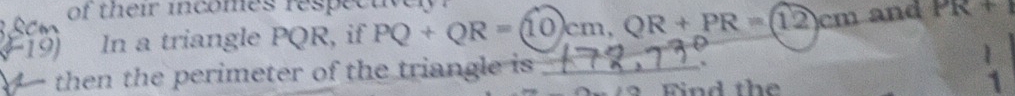 of their incomes respectively 
19) In a triangle PQR, if PQ+QR=(10)cm, QR+PR=(12)cm and PR+1. then the perimeter of the triangle is _. 
 
Find th e 1