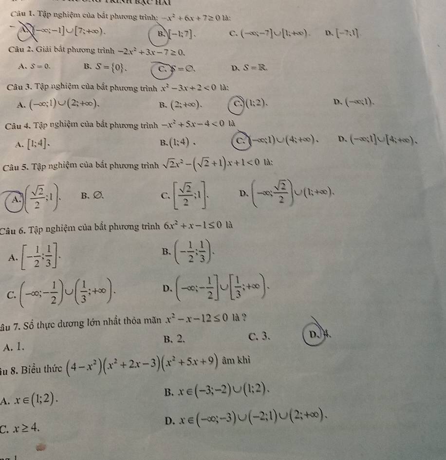 khh bạc hại
Câu 1. Tập nghiệm của bắt phương trình: -x^2+6x+7≥ 0 1à:
-∈fty ;-1]∪ [7;+∈fty ).
B. [-1;7]. C. (-∈fty ,-7]∪ [1;+∈fty ). D. [-7,1]
Câu 2. Giải bất phương trình -2x^2+3x-7≥ 0.
A. S=0. B. S= 0 . C. S=varnothing . D. S=R.
Câu 3. Tập nghiệm của bất phương trình x^2-3x+2<0</tex> là:
A. (-∈fty ;1)∪ (2;+∈fty ). (2;+∈fty ). c (1;2). (-∈fty ;1).
B.
D.
Câu 4. Tập nghiệm của bất phương trình -x^2+5x-4<0</tex> là
A. [1;4]. B. (1;4). c. -∈fty ;1)∪ (4;+∈fty ). D. (-∈fty ;1]∪ [4;+∈fty ).
Câu 5. Tập nghiệm của bất phương trình sqrt(2)x^2-(sqrt(2)+1)x+1<0</tex> là:
A. ( sqrt(2)/2 ;1). B、∅ C. [ sqrt(2)/2 ;1]. D. (-∈fty , sqrt(2)/2 )∪ (1;+∈fty ).
Câu 6. Tập nghiệm của bắt phương trình 6x^2+x-1≤ 0 là
B.
A. [- 1/2 ; 1/3 ]. (- 1/2 ; 1/3 ).
C. (-∈fty ;- 1/2 )∪ ( 1/3 ;+∈fty ). D. (-∈fty ;- 1/2 ]∪ [ 1/3 ;+∈fty ).
âu 7. Số thực dương lớn nhất thỏa mãn x^2-x-12≤ 0 là?
B. 2. C. 3. D. H.
A. 1.
âu 8. Biểu thức (4-x^2)(x^2+2x-3)(x^2+5x+9) âm khì
A. x∈ (1;2).
B. x∈ (-3;-2)∪ (1;2).
C. x≥ 4. D. x∈ (-∈fty ;-3)∪ (-2;1)∪ (2;+∈fty ).