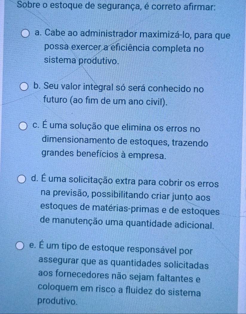 Sobre o estoque de segurança, é correto afirmar:
a. Cabe ao administrador maximizá-lo, para que
possa exercer a eficiência completa no
sistema produtivo.
b. Seu valor integral só será conhecido no
futuro (ao fim de um ano civil).
c. É uma solução que elimina os erros no
dimensionamento de estoques, trazendo
grandes benefícios à empresa.
d. É uma solicitação extra para cobrir os erros
na previsão, possibilitando criar junto aos
estoques de matérias-primas e de estoques
de manutenção uma quantidade adicional.
e. É um tipo de estoque responsável por
assegurar que as quantidades solicitadas
aos fornecedores não sejam faltantes e
coloquem em risco a fluidez do sistema
produtivo.