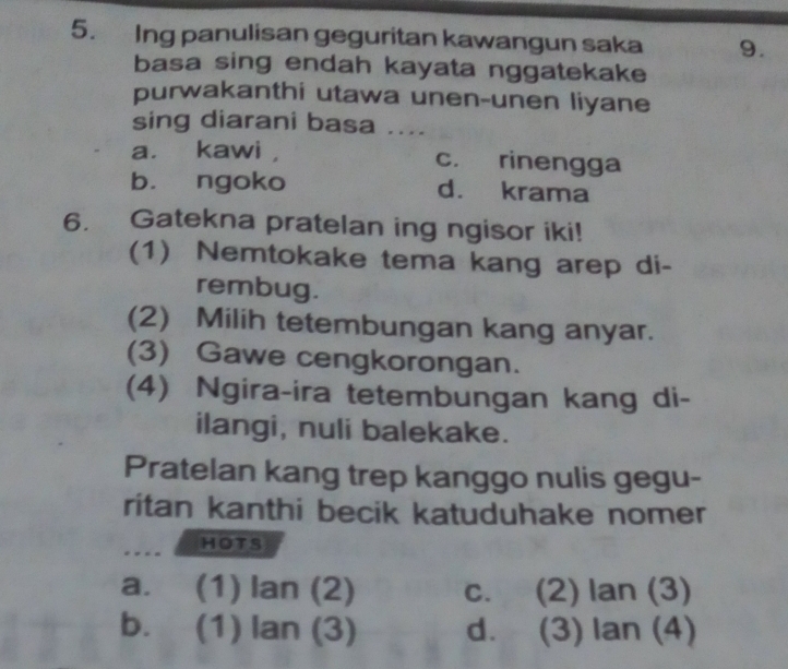 Ing panulisan geguritan kawangun saka 9.
basa sing endah kayata nggatekake
purwakanthi utawa unen-unen liyane
sing diarani basa ....
a. kawi , c. rinengga
b. ngoko d. krama
6. Gatekna pratelan ing ngisor iki!
(1) Nemtokake tema kang arep di-
rembug.
(2) Milih tetembungan kang anyar.
(3) Gawe cengkorongan.
(4) Ngira-ira tetembungan kang di-
ilangi, nuli balekake.
Pratelan kang trep kanggo nulis gegu-
ritan kanthi becik katuduhake nomer
HOTS
a. (1) lan (2) C. (2) lar 1 (3)
b. (1) lan(3) d. (3) lan( 4)