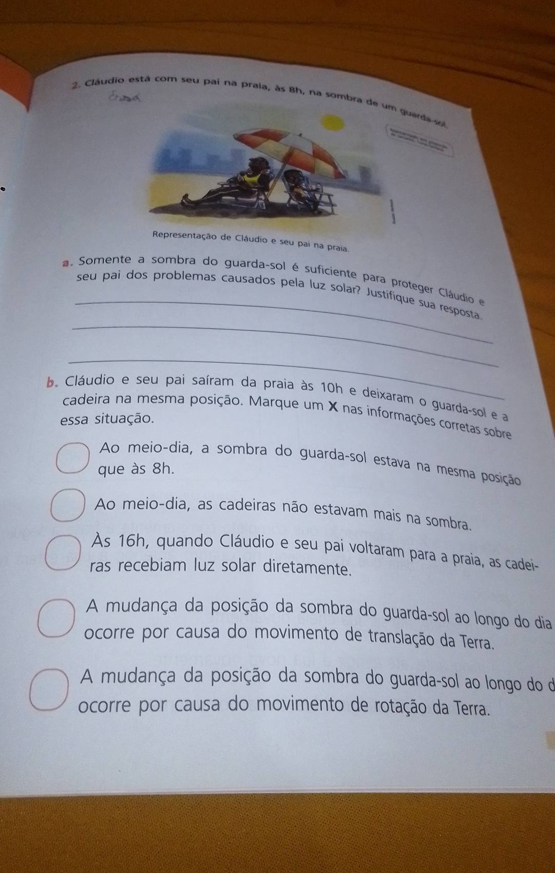 Cláudio está com seu pai na praia, às 8h, na sombra de da-soi

Representação de Cláudio e seu pai na praia.
_
a. Somente a sombra do guarda-sol é suficiente para proteger Cláudio e
_
seu pai dos problemas causados pela luz solar? Justifique sua resposta
_
b. Cláudio e seu pai saíram da praia às 10h e deixaram o guarda-sol e a
cadeira na mesma posição. Marque um X nas informações corretas sobre
essa situação.
Ao meio-dia, a sombra do guarda-sol estava na mesma posição
que às 8h.
Ao meio-dia, as cadeiras não estavam mais na sombra.
As 16h, quando Cláudio e seu pai voltaram para a praia, as cadei-
ras recebiam luz solar diretamente.
A mudança da posição da sombra do guarda-sol ao longo do dia
ocorre por causa do movimento de translação da Terra.
A mudança da posição da sombra do guarda-sol ao longo do de
ocorre por causa do movimento de rotação da Terra.