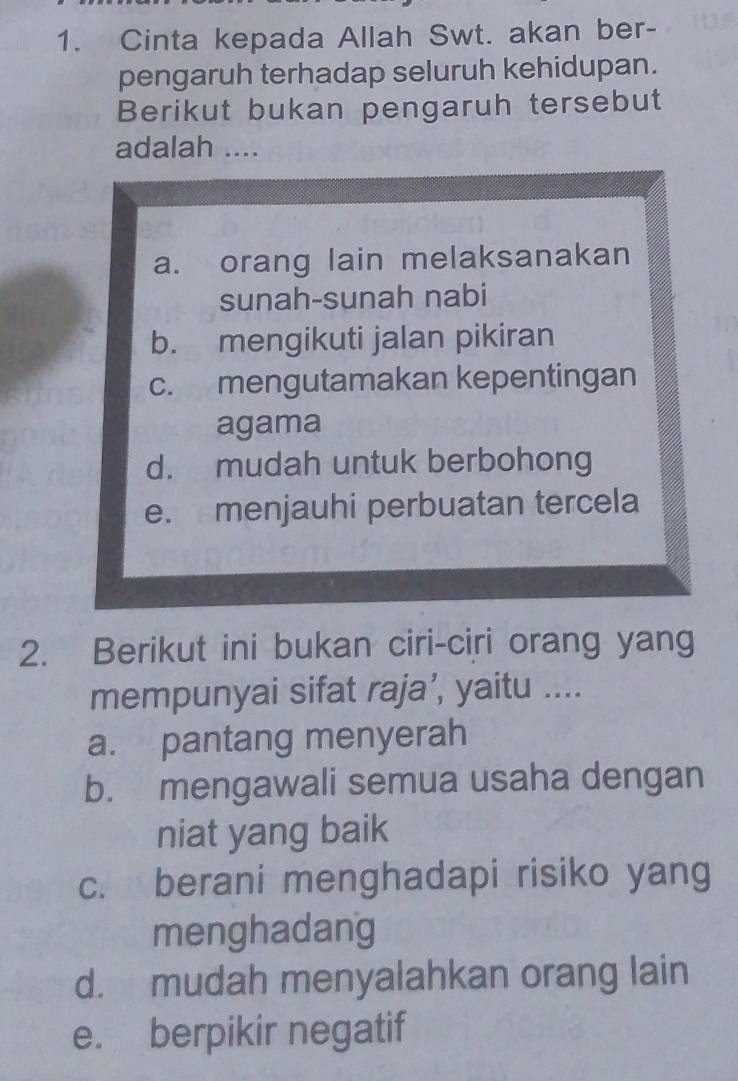 Cinta kepada Allah Swt. akan ber-
pengaruh terhadap seluruh kehidupan.
Berikut bukan pengaruh tersebut
adalah ....
a. orang lain melaksanakan
sunah-sunah nabi
b. mengikuti jalan pikiran
c. mengutamakan kepentingan
agama
d. mudah untuk berbohong
e. menjauhi perbuatan tercela
2. Berikut ini bukan ciri-ciri orang yang
mempunyai sifat raja’, yaitu ....
a. pantang menyerah
b. mengawali semua usaha dengan
niat yang baik
c. berani menghadapi risiko yang
menghadang
d. mudah menyalahkan orang lain
e. berpikir negatif