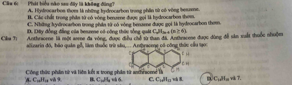 Phát biểu nào sau đây là không đúng?
A. Hydrocarbon thơm là những hydrocarbon trong phân tử có vòng benzene.
B. Các chất trong phân tử có vòng benzene được gọi là hydrocarbon thơm.
C. Những hydrocarbon trong phân tử có vòng benzene được gọi là hydrocarbon thơm.
D. Dãy đồng đẳng của benzene có công thức tổng quát C_nH_2n-6(n≥ 6). 
Câu 7: Anthracene là một arene đa vòng, được điều chế từ than đá. Anthracene được dùng để sản xuất thuốc nhuộm
alizarin đỏ, bảo quản gỗ, làm thuốc trừ sâu,... Anthracene có công thức cấu tạo:
Công thức phân tử và liên kết π trong ph
A. C_16H_18 và 9. B. C_14H_8 và 6. C. C_14H_12 và 8. D. C_14H_10 và 7.