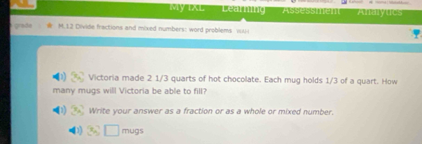 MyIXl Learning Assessmen Analytics 
grade M.12 Divide fractions and mixed numbers: word problems WAH 
Victoria made 2 1/3 quarts of hot chocolate. Each mug holds 1/3 of a quart. How 
many mugs will Victoria be able to fill? 
(1) Write your answer as a fraction or as a whole or mixed number. 
)) mugs