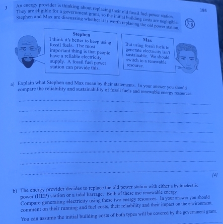 An energy provider is thinking about replacing their old fossil fuel power station 195
3 They are eligible for a government grant, so the initial building costs are negligible. 
Stephen and Max are discussing whether it is worth replacing the old power station 
Stephen 
I think it's better to keep using But using fossil fuels to Max 
fossil fuels. The most 
important thing is that people sustainable. We should generate electricity isn't 
have a reliable electricity switch to a renewable 
supply. A fossil fuel power resource. 
station can provide this. 
a) Explain what Stephen and Max mean by their statements. In your answer you should 
compare the reliability and sustainability of fossil fuels and renewable energy resources. 
_ 
_ 
_ 
_ 
_ 
_ 
_ 
_ 
[4] 
b) The energy provider decides to replace the old power station with either a hydroelectric 
power (HEP) station or a tidal barrage. Both of these use renewable energy. 
Compare generating electricity using these two energy resources. In your answer you should 
comment on their running and fuel costs, their reliability and their impact on the environment. 
You can assume the initial building costs of both types will be covered by the government grant.