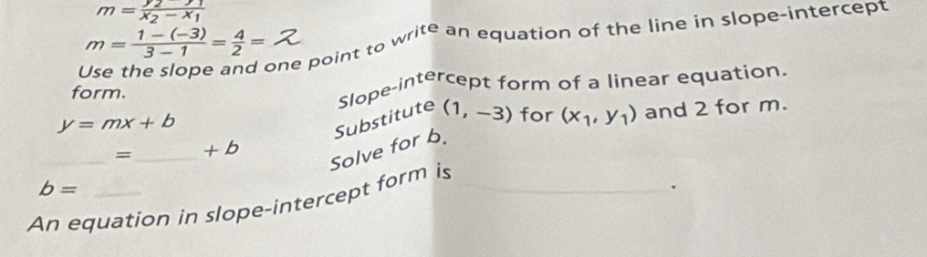 m=frac y_2-y_1x_2-x_1
one point to write an equation of the line in slope-intercept
m= (1-(-3))/3-1 = 4/2 =
form. Slope-intercept form of a linear equation.
y=mx+b
_ 
Solve for b. Substitute (1,-3) for (x_1,y_1) and 2 for m. 
=_ + b
b=
An equation in slope-intercept form is