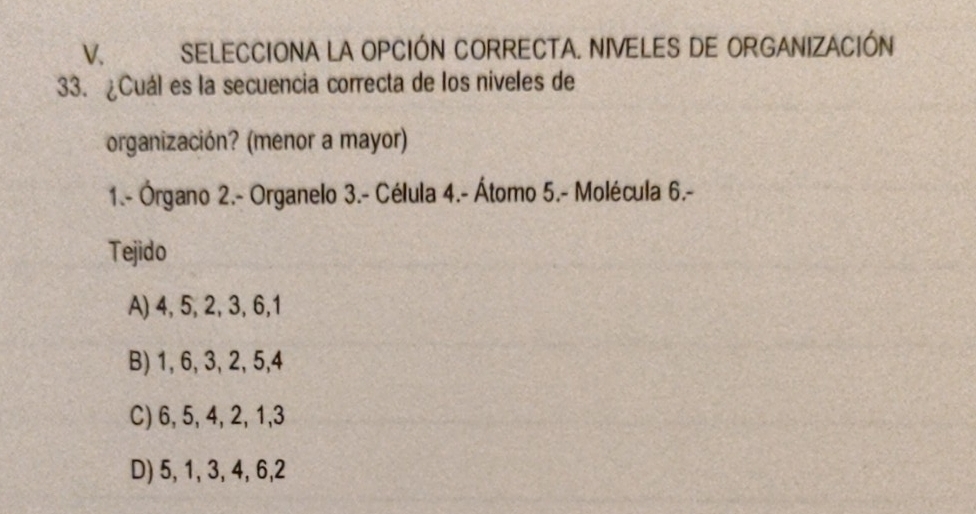 SELECCIONA LA OPCIÓN CORRECTA. NIVELES DE ORGANIZACIÓN
33. ¿Cuál es la secuencia correcta de los niveles de
organización? (menor a mayor)
1.- Órgano 2.- Organelo 3.- Célula 4.- Átomo 5.- Molécula 6.-
Tejido
A) 4, 5, 2, 3, 6, 1
B) 1, 6, 3, 2, 5, 4
C) 6, 5, 4, 2, 1, 3
D) 5, 1, 3, 4, 6, 2