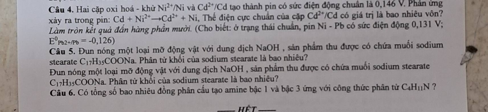 Hai cặp oxi hoá - khử Ni^(2+)/Ni và Cd^(2+)/Cd tạo thành pin có sức điện động chuẩn là 0,146 V. Phản ứng 
xảy ra trong pin: Cd+Ni^(2+)to Cd^(2+)+Ni , Thế điện cực chuẩn của cặp Cd^(2+) /Cd có giá trị là bao nhiêu vôn? 
Làm tròn kết quả đần hàng phần mười. (Cho biết: ở trạng thái chuẩn, pin Ni- Pb có sức điện động 0,131 V;
E^0Pb2+/Pb=-0,126)
Câu 5. Đun nóng một loại mỡ động vật với dung dịch NaOH , sản phẩm thu được có chứa muối sodium 
stearate C_17H_35 COONa. Phân tử khối của sodium stearate là bao nhiêu? 
Đun nóng một loại mỡ động vật với dung dịch NaOH , sản phẩm thu được có chứa muối sodium stearate
C_17H_35COC ONa. Phân tử khối của sodium stearate là bao nhiêu? 
Câu 6. Có tổng số bao nhiêu đồng phân cấu tạo amine bậc 1 và bậc 3 ứng với công thức phân tử C_4H_11N ? 
_Hệt_