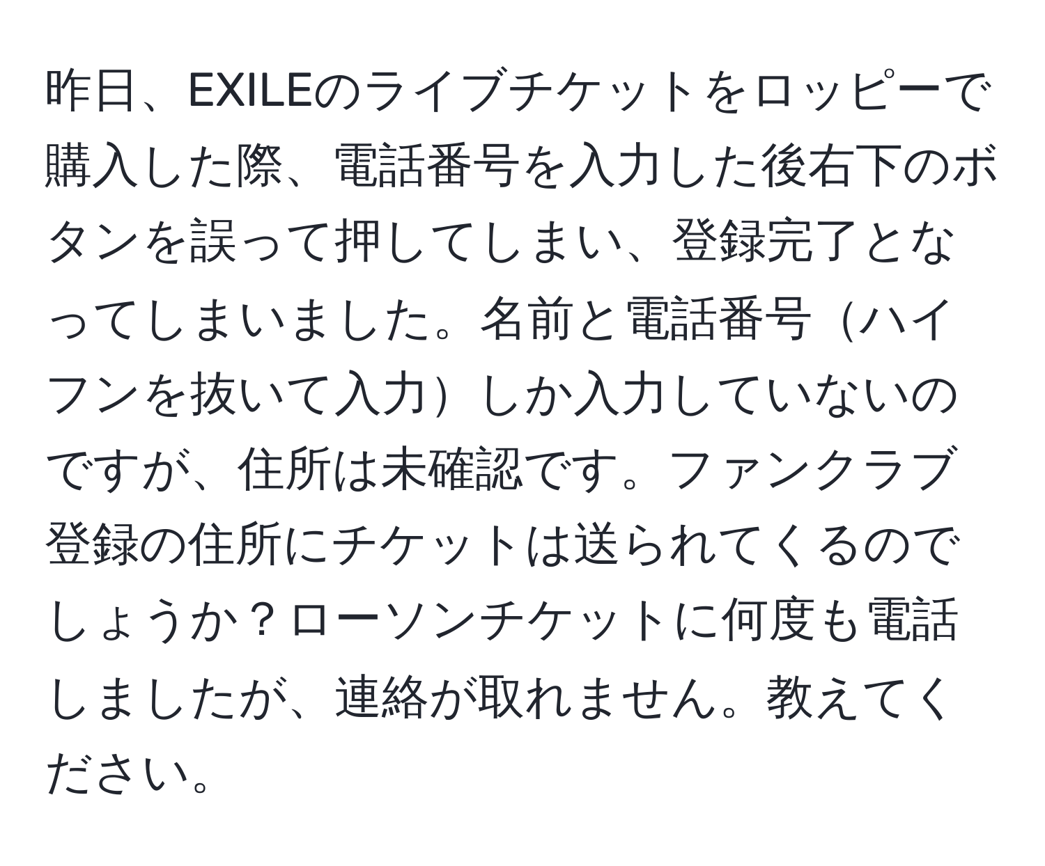 昨日、EXILEのライブチケットをロッピーで購入した際、電話番号を入力した後右下のボタンを誤って押してしまい、登録完了となってしまいました。名前と電話番号ハイフンを抜いて入力しか入力していないのですが、住所は未確認です。ファンクラブ登録の住所にチケットは送られてくるのでしょうか？ローソンチケットに何度も電話しましたが、連絡が取れません。教えてください。