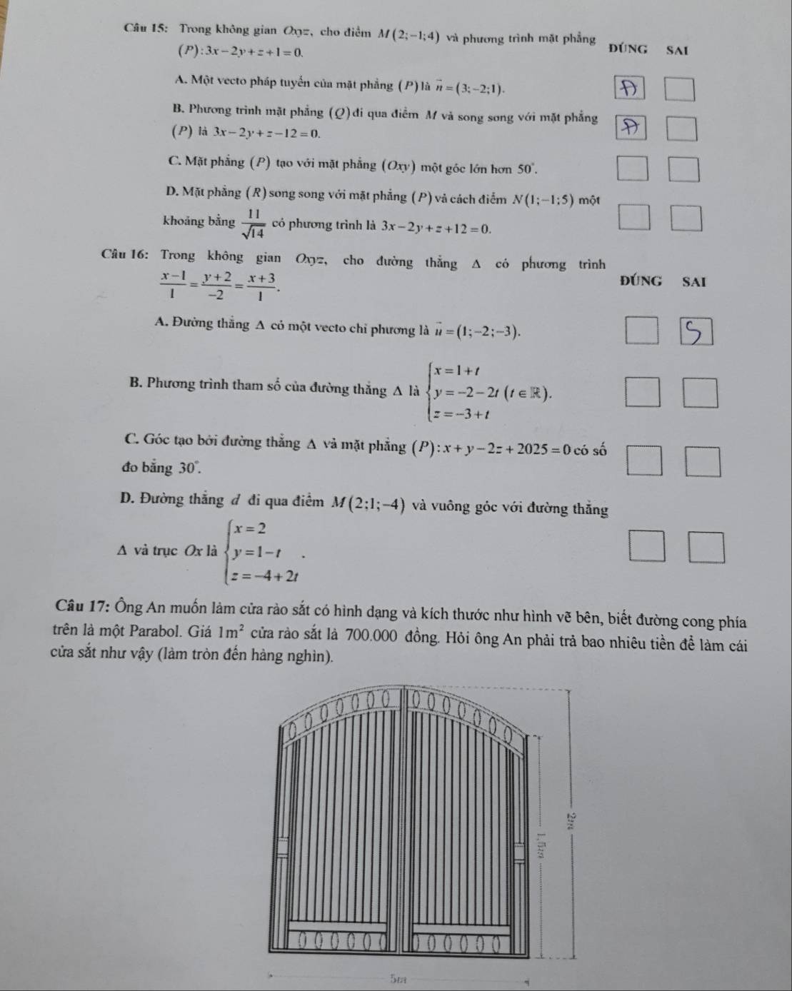 Trong không gian Ox=, cho điểm M(2;-1;4) và phương trình mặt phẳng
(P):3x-2y+z+1=0.
A. Một vecto pháp tuyến của mặt phẳng (P) là vector n=(3;-2;1).
□
B. Phương trình mặt phẳng (Q)đi qua điểm M và song song với mặt phẳng □
(P) là 3x-2y+z-12=0.
C. Mặt phẳng (P) tạo với mặt phẳng (Oxy) một góc lớn hơn 50°.
□ □
D. Mặt phẳng (R) song song với mặt phẳng (P) và cách điểm N(1;-1;5) một
khoảng bằng  11/sqrt(14)  có phương trình là 3x-2y+z+12=0.
□ □
Câu 16: Trong không gian Oxyz, cho đường thẳng Δ có phương trình
 (x-1)/1 = (y+2)/-2 = (x+3)/1 .
đúnG Sai
A. Đường thắng A cỏ một vecto chỉ phương là vector u=(1;-2;-3).
B. Phương trình tham số của đường thắng A là beginarrayl x=1+t y=-2-2t(t∈ R), z=-3+tendarray.
□ □ 
C. Góc tạo bởi đường thẳng A và mặt phẳng (P):x+y-2z+2025=0 có số □
đo bằng 30°.
D. Đường thắng đ đi qua điểm M(2;1;-4) và vuông góc với đường thắng
A và trục Ox là beginarrayl x=2 y=1-t z=-4+2iendarray. .
□ □
Câu 17: Ông An muốn làm cửa rào sắt có hình dạng và kích thước như hình vẽ bên, biết đường cong phía
trên là một Parabol. Giá 1m^2 cửa rào sắt là 700.000 đồng. Hỏi ông An phải trả bao nhiêu tiền để làm cái
cửa sắt như vậy (làm tròn đến hàng nghìn).