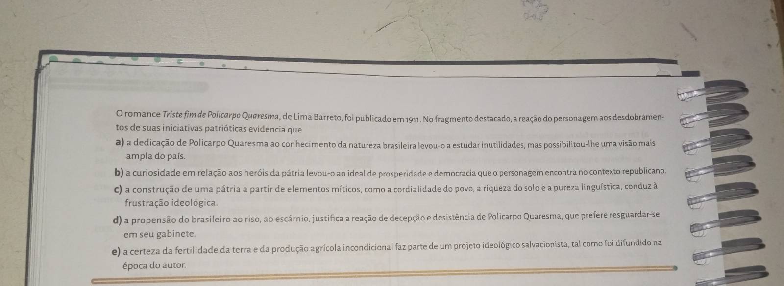 romance Triste fim de Policarpo Quaresma, de Lima Barreto, foi publicado em 1911. No fragmento destacado, a reação do personagem aos desdobramen-
tos de suas iniciativas patrióticas evidencia que
a) a dedicação de Policarpo Quaresma ao conhecimento da natureza brasileira levou-o a estudar inutilidades, mas possibilitou-lhe uma visão mais
ampla do país.
b) a curiosidade em relação aos heróis da pátria levou-o ao ideal de prosperidade e democracia que o personagem encontra no contexto republicano.
c) a construção de uma pátria a partir de elementos míticos, como a cordialidade do povo, a riqueza do solo e a pureza linguística, conduz à
frustração ideológica.
d) a propensão do brasileiro ao riso, ao escárnio, justifica a reação de decepção e desistência de Policarpo Quaresma, que prefere resguardar-se
em seu gabinete.
e) a certeza da fertilidade da terra e da produção agrícola incondicional faz parte de um projeto ideológico salvacionista, tal como foi difundido na
época do autor.