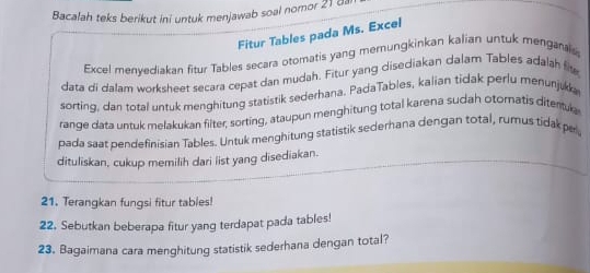 Bacalah teks berikut ini untuk menjawab soal nomor 21 8 
Fitur Tables pada Ms. Excel 
Excel menyediakan fitur Tables secara otomatis yang mernungkinkan kalian untuk menganais 
data di dalam worksheet secara cepat dan mudah. Fitur yang disediakan dalam Tables adalah fis 
sorting, dan total untuk menghitung statistik sederhana. PadaTables, kalian tidak perlu menunjukk 
range data untuk melakukan filter; sorting, ataupun menghitung total karena sudah otomatis ditentur 
pada saat pendefinisian Tables. Untuk menghitung statistik sederhana dengan total, rumus tidak pa 
dituliskan, cukup memilih dari list yang disediakan. 
21. Terangkan fungsi fitur tables! 
22. Sebutkan beberapa fitur yang terdapat pada tables! 
23. Bagaimana cara menghitung statistik sederhana dengan total?