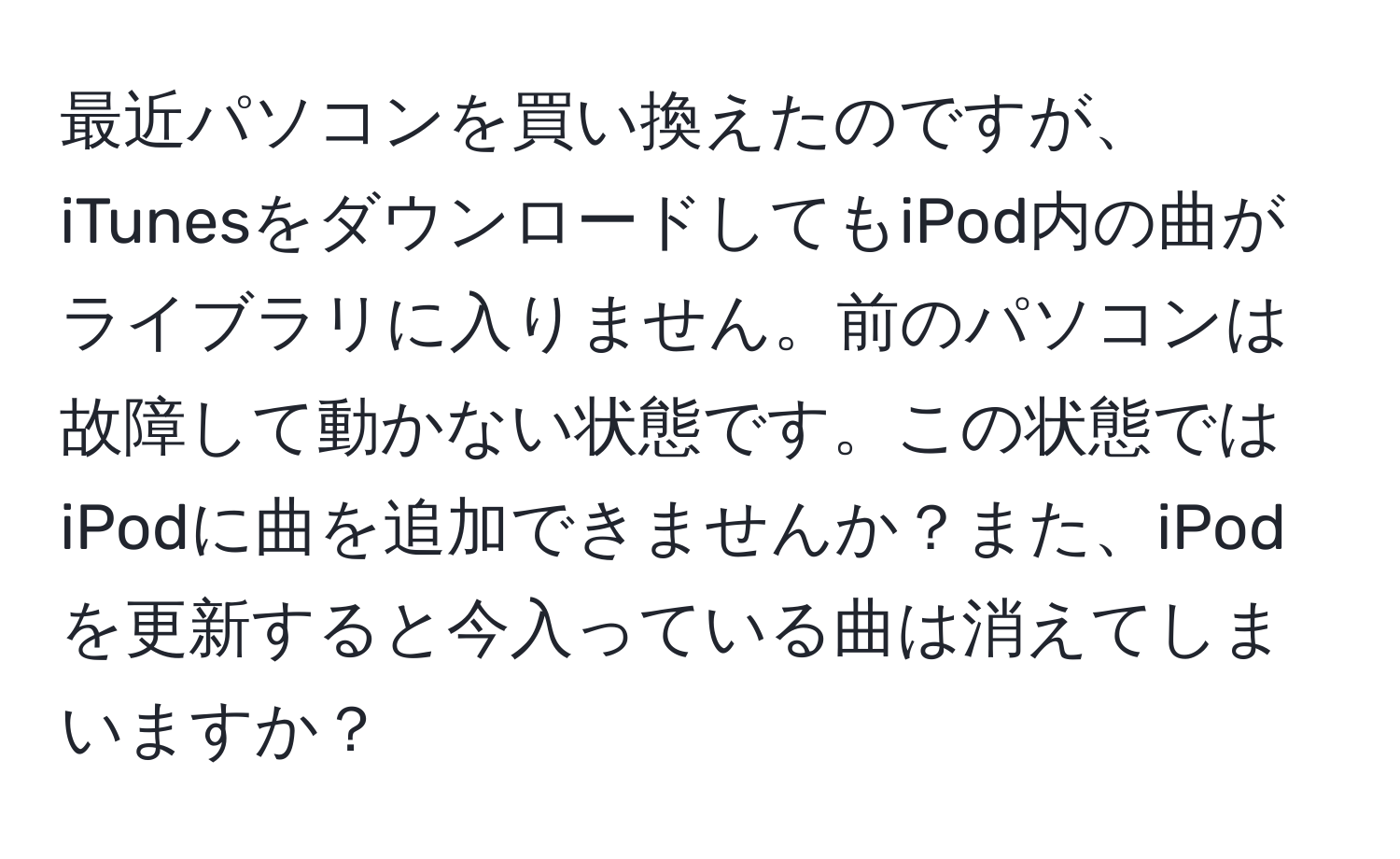 最近パソコンを買い換えたのですが、iTunesをダウンロードしてもiPod内の曲がライブラリに入りません。前のパソコンは故障して動かない状態です。この状態ではiPodに曲を追加できませんか？また、iPodを更新すると今入っている曲は消えてしまいますか？