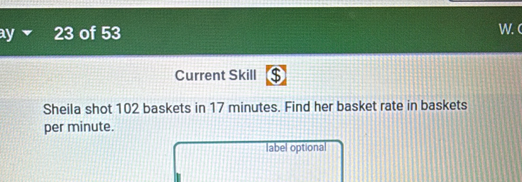 ay ▼ 23 of 53 W.( 
Current Skill ⑤ 
Sheila shot 102 baskets in 17 minutes. Find her basket rate in baskets 
per minute. 
label optional