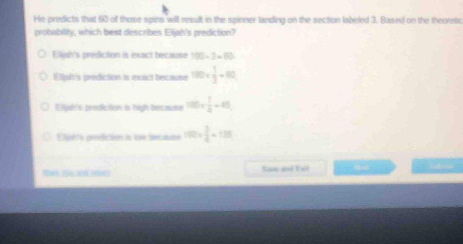 He predicts that 60 of those spins will result in the spinner landing on the section labeled 3. Based on the theoretic
probability, which best describes Eljah's prediction?
Eljah's prediction is exact because 180-3=80
Eljah's prediction is exact because 100*  1/3 =60
Eliysh's prediction is high because 180*  1/4 =48
Eijh's prediction is tow because 100*  3/4 =138
Sani ad Exl Sod Nnes