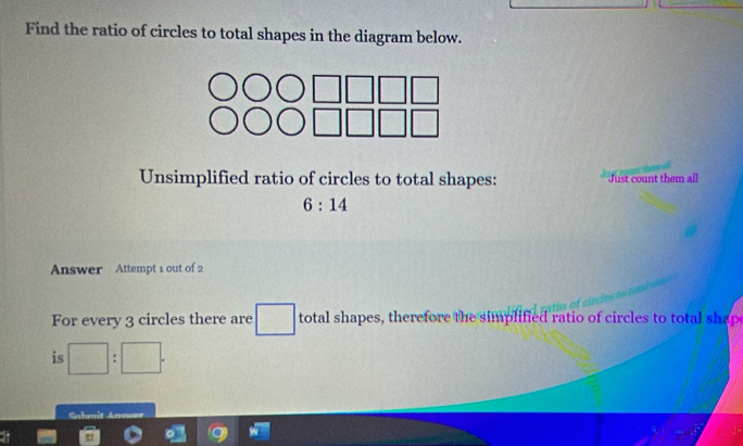 Find the ratio of circles to total shapes in the diagram below. 
Unsimplified ratio of circles to total shapes: Just count them all
6:14
Answer Attempt 1 out of 2 
For every 3 circles there are □  total shapes, therefore the simplified ratio of circles to total shap 
□ 
is □ :□.