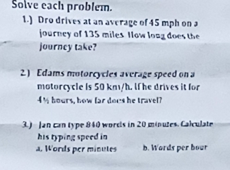 Solve each problem.
1.) Dro drives at an average of 45 mph on a
journey of 135 miles Now long does the
journey take?
2) Edams motorcycles average speed on a
motorcycle is 50 km/h. lf he drives it for
4% hours, how far docs he travel?
3.) Jan can type 840 words in 20 minutes. Calculate
his typing speed in
a. Words per minutes b. Words per bour