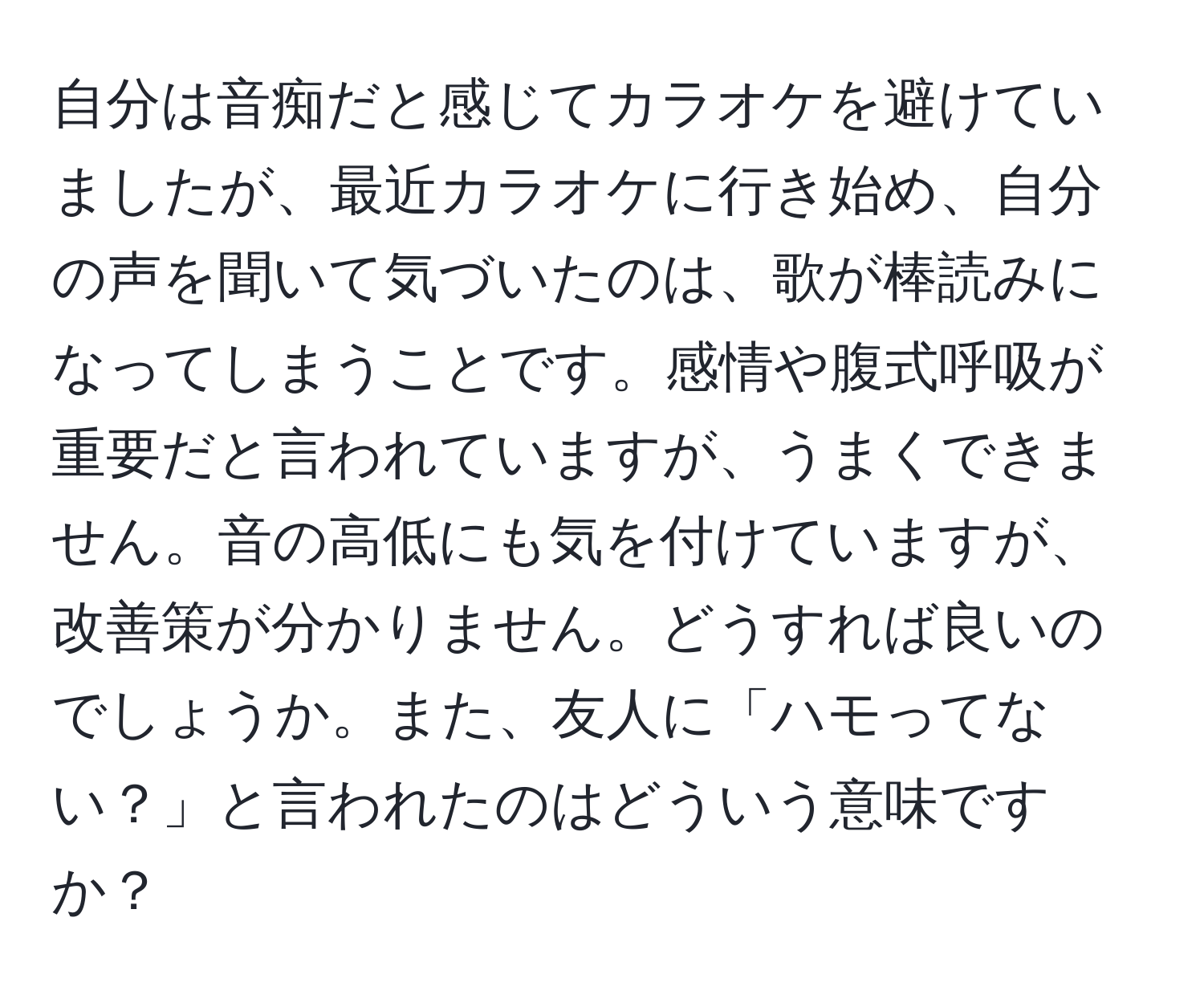 自分は音痴だと感じてカラオケを避けていましたが、最近カラオケに行き始め、自分の声を聞いて気づいたのは、歌が棒読みになってしまうことです。感情や腹式呼吸が重要だと言われていますが、うまくできません。音の高低にも気を付けていますが、改善策が分かりません。どうすれば良いのでしょうか。また、友人に「ハモってない？」と言われたのはどういう意味ですか？