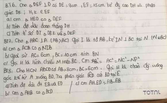 BT6. cno △ DEF⊥ D có DE=9cm, EF=15cm.ke dg cao DH vā phan 
giàc DK; H_1K∈ EF
al cm △ HED cD △ DEF
b1 Tinn dà dāi doan thàng DH 
c Tinh H'So' DT △ DEK và DKF
BTt: Cho △ ABC⊥ A(AB>AC) goi I lā +ó AB, kē IN⊥ BC fai N(NaBC)
al cm △ ACB cD △ NIB
bì gia sù AC=6cm, BC=10cm tinn BN
cl goi H lā hīnh chièi M +re oBC. Cm =AC^2=NC^2-NP^2
BT8: ChoHCN ABCDCd AB=8cm, BC=6cm goi H lā chán dg víng 
goc ke tù A xuōng BD. Tia phān giác BC cat BD taié 
alTinh do dài à+ ÊBuà ÈD ccm AH· ED=HB· EB
61 cm △ AHB omega _△ BCD ToTnt