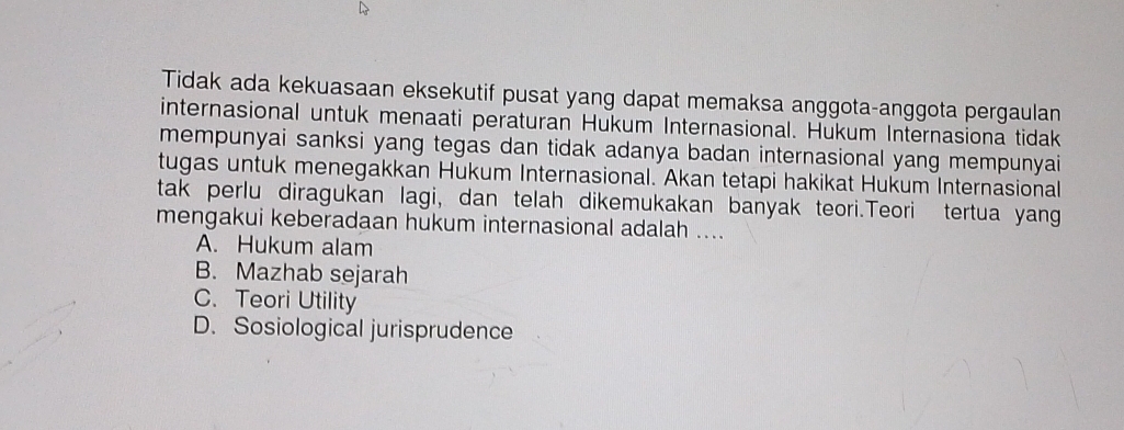 Tidak ada kekuasaan eksekutif pusat yang dapat memaksa anggota-anggota pergaulan
internasional untuk menaati peraturan Hukum Internasional. Hukum Internasiona tidak
mempunyai sanksi yang tegas dan tidak adanya badan internasional yang mempunyai
tugas untuk menegakkan Hukum Internasional. Akan tetapi hakikat Hukum Internasional
tak perlu diragukan lagi, dan telah dikemukakan banyak teori.Teori tertua yang
mengakui keberadaan hukum internasional adalah ....
A. Hukum alam
B. Mazhab sejarah
C. Teori Utility
D. Sosiological jurisprudence