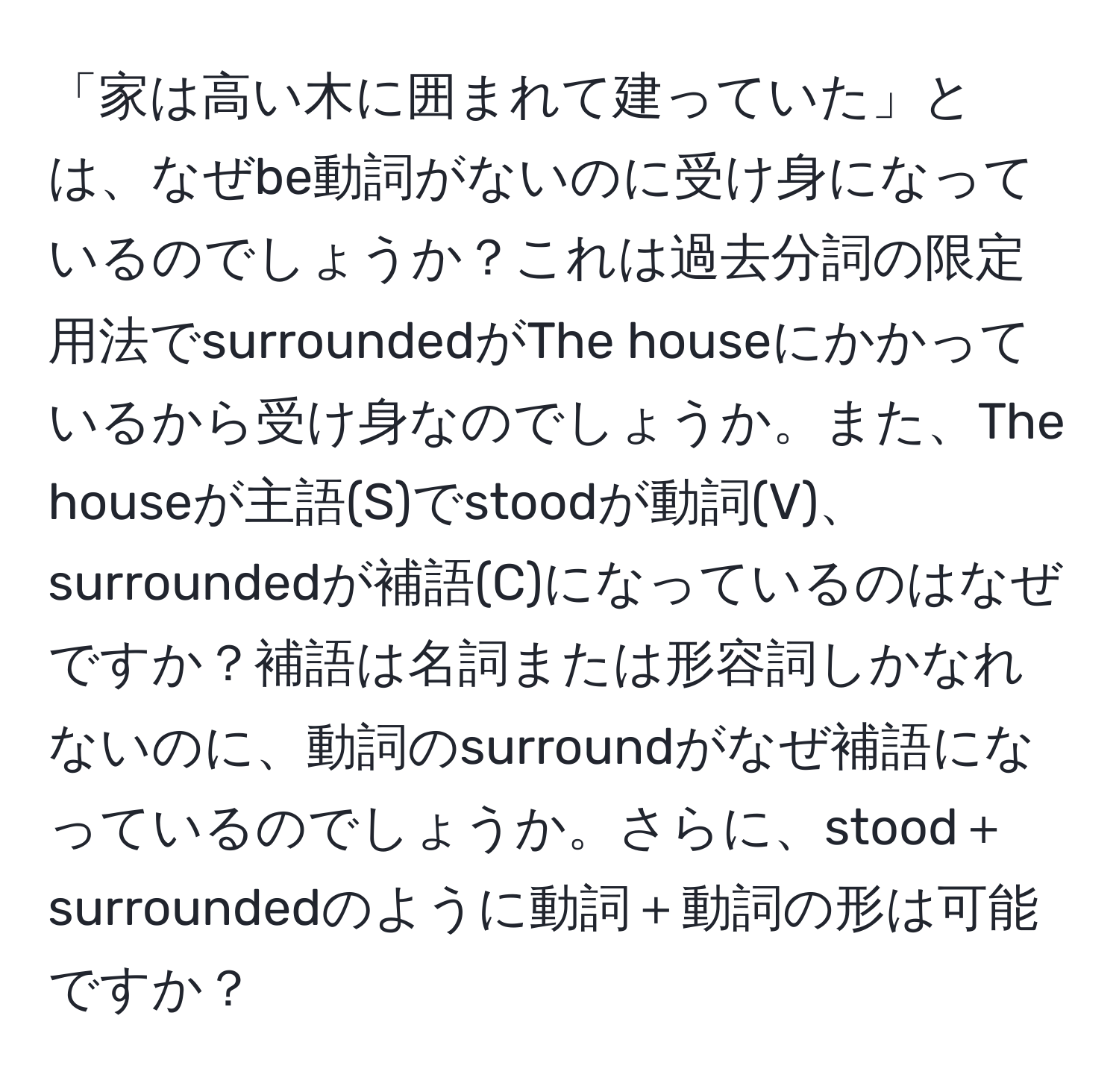 「家は高い木に囲まれて建っていた」とは、なぜbe動詞がないのに受け身になっているのでしょうか？これは過去分詞の限定用法でsurroundedがThe houseにかかっているから受け身なのでしょうか。また、The houseが主語(S)でstoodが動詞(V)、surroundedが補語(C)になっているのはなぜですか？補語は名詞または形容詞しかなれないのに、動詞のsurroundがなぜ補語になっているのでしょうか。さらに、stood＋surroundedのように動詞＋動詞の形は可能ですか？