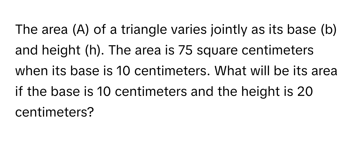 The area (A) of a triangle varies jointly as its base (b) and height (h). The area is 75 square centimeters when its base is 10 centimeters. What will be its area if the base is 10 centimeters and the height is 20 centimeters?