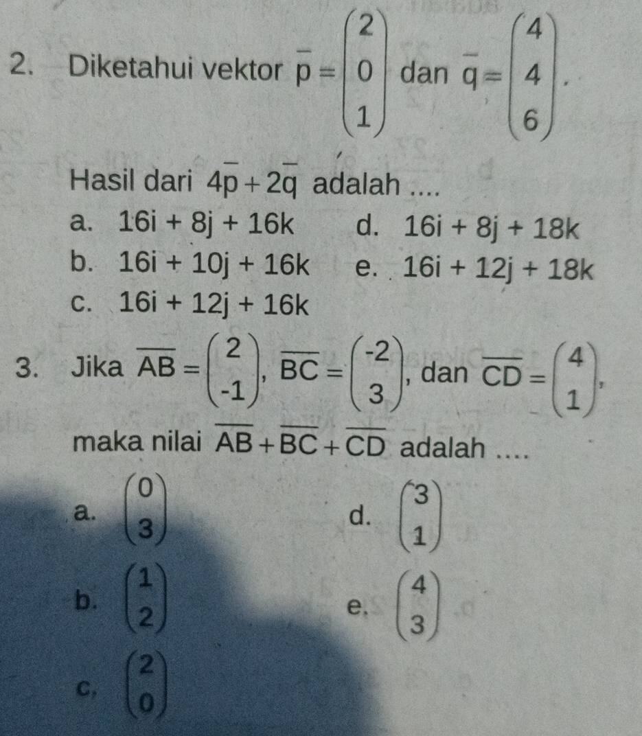 Diketahui vektor overline p=beginpmatrix 2 0 1endpmatrix dan overline q=beginpmatrix 4 4 6endpmatrix. 
Hasil dari 4overline p+2overline q adalah ....
a. 16i+8j+16k d. 16i+8j+18k
b. 16i+10j+16k e. 16i+12j+18k
C. 16i+12j+16k
3. Jika overline AB=beginpmatrix 2 -1endpmatrix , overline BC=beginpmatrix -2 3endpmatrix , dan overline CD=beginpmatrix 4 1endpmatrix , 
maka nilai overline AB+overline BC+overline CD adalah ....
a. beginpmatrix 0 3endpmatrix beginpmatrix 3 1endpmatrix
d.
b. beginpmatrix 1 2endpmatrix beginpmatrix 4 3endpmatrix
e.
C, beginpmatrix 2 0endpmatrix