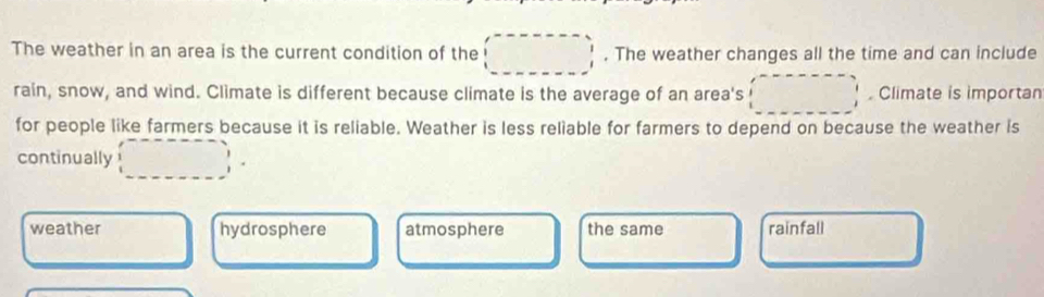 The weather in an area is the current condition of the . The weather changes all the time and can include
rain, snow, and wind. Climate is different because climate is the average of an area's . Climate is importan
for people like farmers because it is reliable. Weather is less reliable for farmers to depend on because the weather is
continually
weather hydrosphere atmosphere the same rainfall