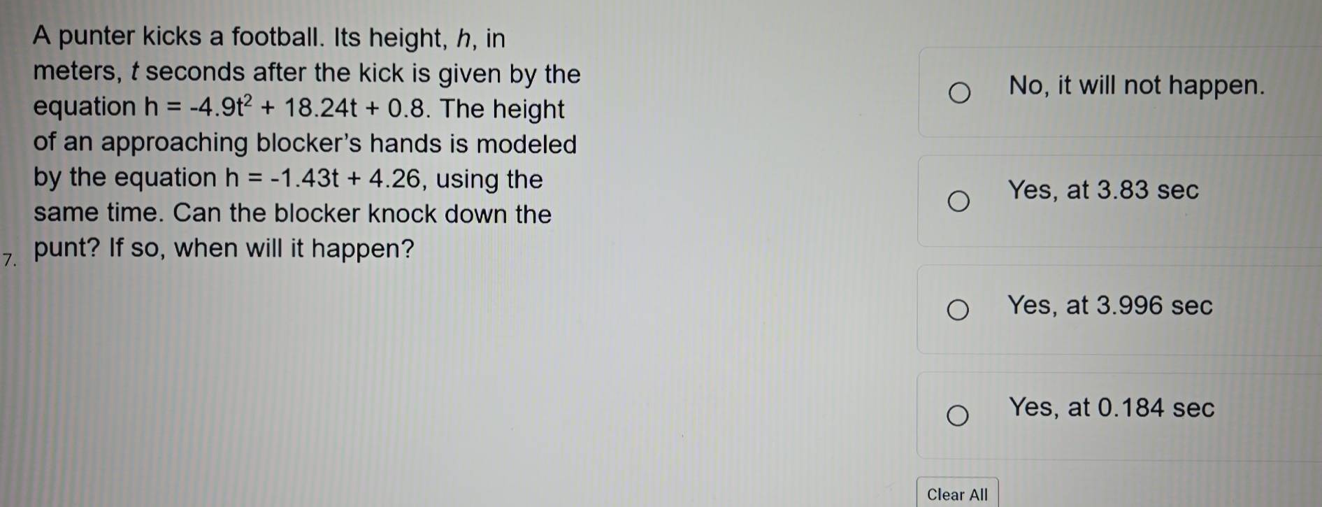 A punter kicks a football. Its height, h, in
meters, t seconds after the kick is given by the
No, it will not happen.
equation h=-4.9t^2+18.24t+0.8. The height
of an approaching blocker's hands is modeled
by the equation h=-1.43t+4.26 , using the
Yes, at 3.83 sec
same time. Can the blocker knock down the
7. punt? If so, when will it happen?
Yes, at 3.996 sec
Yes, at 0.184 sec
Clear All