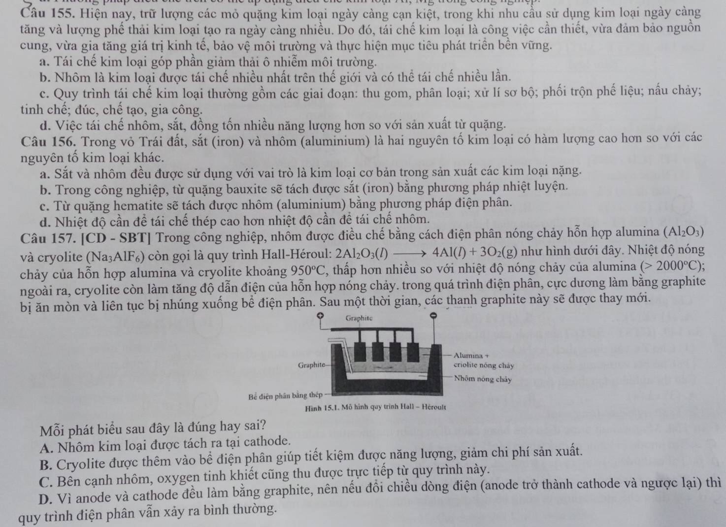 Hiện nay, trữ lượng các mỏ quặng kim loại ngày càng cạn kiệt, trong khi nhu cầu sử dụng kim loại ngày càng
tăng và lượng phế thải kim loại tạo ra ngày càng nhiều. Do đó, tái chế kim loại là công việc cần thiết, vừa đảm bảo nguồn
cung, vừa gia tăng giá trị kinh tế, bảo vệ môi trường và thực hiện mục tiêu phát triền bền vững.
a. Tái chế kim loại góp phần giảm thải ô nhiễm môi trường.
b. Nhôm là kim loại được tái chế nhiều nhất trên thế giới và có thể tái chế nhiều lần.
c. Quy trình tái chế kim loại thường gồm các giai đoạn: thu gom, phân loại; xử lí sơ bộ; phối trộn phế liệu; nấu chảy;
tinh chế; đúc, chế tạo, gia công.
d. Việc tái chế nhôm, sắt, đồng tốn nhiều năng lượng hơn so với sản xuất từ quặng.
Câu 156. Trong vỏ Trái đất, sắt (iron) và nhôm (aluminium) là hai nguyên tố kim loại có hàm lượng cao hơn so với các
nguyên tố kim loại khác.
a. Sắt và nhôm đều được sử dụng với vai trò là kim loại cơ bản trong sản xuất các kim loại nặng.
b. Trong công nghiệp, từ quặng bauxite sẽ tách được sắt (iron) bằng phương pháp nhiệt luyện.
c. Từ quặng hematite sẽ tách được nhôm (aluminium) bằng phương pháp điện phân.
d. Nhiệt độ cần để tái chế thép cao hơn nhiệt độ cần để tái chế nhôm.
Câu 157. [CD - SBT] Trong công nghiệp, nhôm được điều chế bằng cách điện phân nóng chảy hỗn hợp alumina (Al_2O_3)
và cryolite (Na₃AlF₆) còn gọi là quy trình Hall-Héroul: 2Al_2O_3(l)to 4Al(l)+3O_2(g) như hình dưới đây. Nhiệt độ nóng
chảy của hỗn hợp alumina và cryolite khoảng 950°C 1 , thấp hơn nhiều so với nhiệt độ nóng chảy của alumina (>2000°C).
ngoài ra, cryolite còn làm tăng độ dẫn điện của hỗn hợp nóng chảy. trong quá trình điện phân, cực dương làm bằng graphite
bị ăn mòn và liên tục bị nhúng xuống bể điện phân. Sau một thời gian, các thanh graphite này sẽ được thay mới.
Bể điện p
Mỗi phát biểu sau đây là đúng hay sai?
A. Nhôm kim loại được tách ra tại cathode.
B. Cryolite được thêm vào bể điện phân giúp tiết kiệm được năng lượng, giảm chi phí sản xuất.
C. Bên cạnh nhôm, oxygen tinh khiết cũng thu được trực tiếp từ quy trình này.
D. Vì anode và cathode đều làm bằng graphite, nên nếu đồi chiều dòng điện (anode trở thành cathode và ngược lại) thì
quy trình điện phân vẫn xảy ra bình thường.