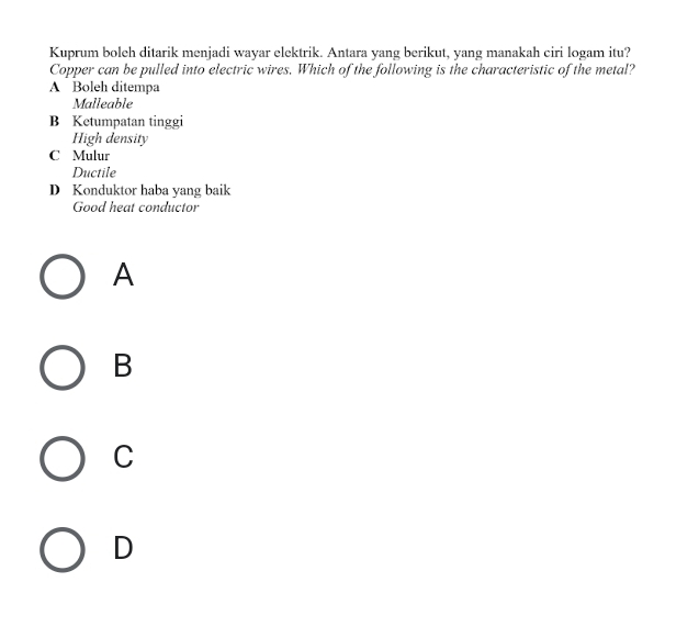 Kuprum boleh ditarik menjadi wayar elektrik. Antara yang berikut, yang manakah ciri logam itu?
Copper can be pulled into electric wires. Which of the following is the characteristic of the metal?
A Boleh ditempa
Malleable
B Ketumpatan tinggi
High density
C Mulur
Ductile
D Konduktor haba yang baik
Good heat conductor
A
B
C
D