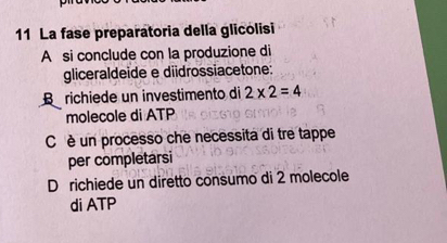 La fase preparatoria della glicolisi
A si conclude con la produzione di
gliceraldeide e diidrossiacetone:
B richiede un investimento di 2* 2=4
molecole di ATP
C è un processo che necessita di tre tappe
per completarsi
D richiede un diretto consumo di 2 molecole
di ATP