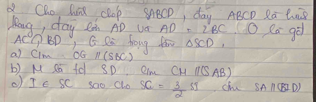 a Cho, hin Clop SABCD, day ABCD Ra luB 
lang, day ean AD va AD=2BC O Ra go
AC BD, G Ra froug fam △ SCD, 
a) CIm OG 11(SBC)
b) M Ra fd SD QIm CH 11C AB) 
( IE sC sao Cho SG= 3/2 SI
SAparallel (BID)