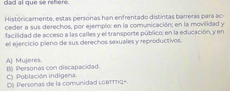 dad al que se refiere.
Históricamente, estas personas han enfrentado distintas barreras para ac-
ceder a sus derechos, por ejemplo: en la comunicación; en la movilidad y
facilidad de acceso a las calles y el transporte público; en la educación, y en
el ejercicio pleno de sus derechos sexuales y reproductivos.
A) Mujeres.
B) Personas con discapacidad.
C) Población indígena.
D) Personas de la comunidad LGBTTTIQ+.