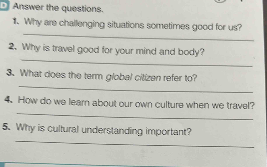 Answer the questions. 
_ 
1. Why are challenging situations sometimes good for us? 
_ 
2. Why is travel good for your mind and body? 
_ 
3. What does the term global citizen refer to? 
_ 
4. How do we learn about our own culture when we travel? 
_ 
5. Why is cultural understanding important?