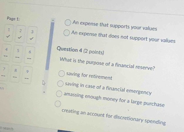 Page 1: An expense that supports your values
1 2 3 An expense that does not support your values
√
/
4 5 6
Question 4 (2 points)
-- -- -- What is the purpose of a financial reserve?
7 8 9 saving for retirement
-- --
saving in case of a financial emergency
In
amassing enough money for a large purchase
creating an account for discretionary spending
o search