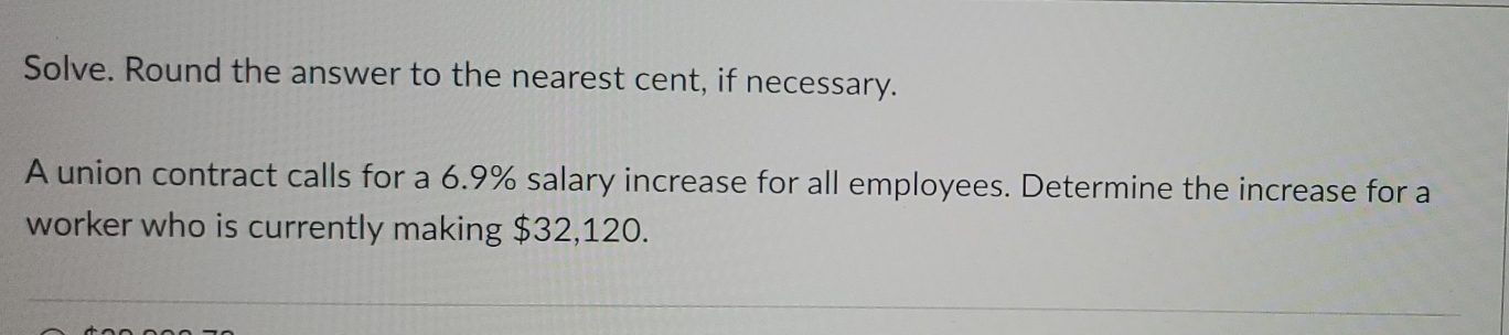 Solve. Round the answer to the nearest cent, if necessary. 
A union contract calls for a 6.9% salary increase for all employees. Determine the increase for a 
worker who is currently making $32,120.