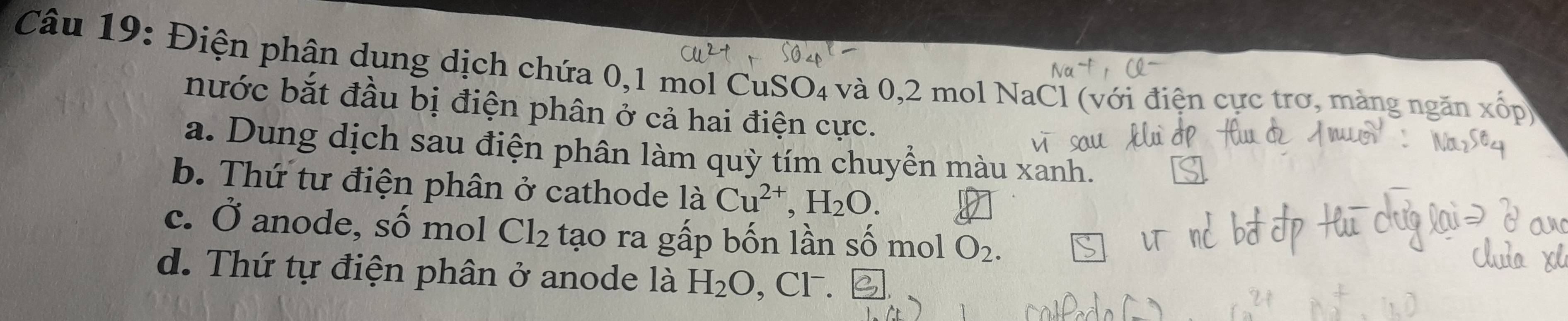 Điện phận dụng dịch chứa 0, 1 mol CuSO4 và 0, 2 mol NaCl (với điện cực trơ, màng ngăn
nước bắt đầu bị điện phân ở cả hai điện cực.
a. Dung dịch sau điện phân làm quỳ tím chuyển màu xanh.
b. Thứ tư điện phân ở cathode là Cu^(2+), H_2O.
c. Ở anode, số mol Cl_2 tạo ra gấp bốn lần số mol O_2.
d. Thứ tự điện phân ở anode là H_2O , CF.