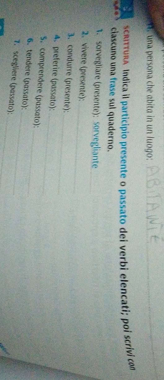 una persona che abita in un luogo: 
_ 
SCRITTURA Indica il particípio presente o passato dei verbi elencati; poi scrivi con 
ciascuno una frase sul quaderno. 
1. sorvegliare (presente): sorvegliante_ 
_ 
2. vivere (presente): 
_ 
3. condurre (presente): 
_ 
A. preferire (passato): 
S. comprendere (passato): 
_ 
6.tendere (passato): 
_ 
_ 
7. scegliere (passato):