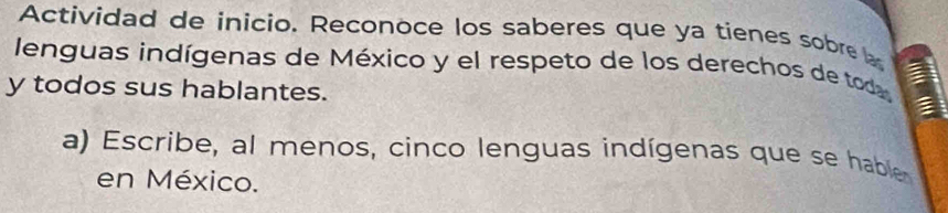 Actividad de inicio. Reconoce los saberes que ya tienes sobre a 
lenguas indígenas de México y el respeto de los derechos de toda 
y todos sus hablantes. 
a) Escribe, al menos, cinco lenguas indígenas que se hable 
en México.