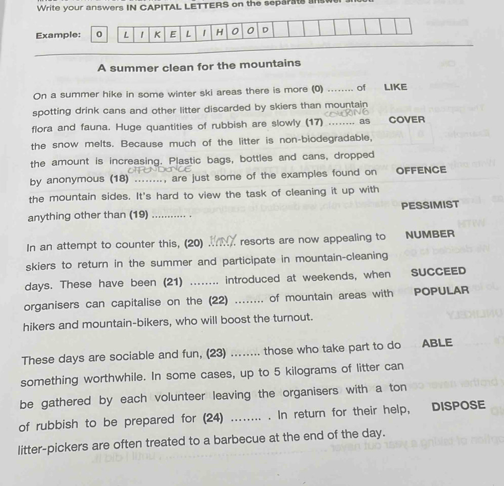 Write your answers IN CAPITAL LETTERS on the separate answel 
Example: L 1 K E L 1 H 0 0 D 
A summer clean for the mountains 
On a summer hike in some winter ski areas there is more (0) _of . , LIKE 
spotting drink cans and other litter discarded by skiers than mountain 
flora and fauna. Huge quantities of rubbish are slowly (17) _as COVER 
the snow melts. Because much of the litter is non-biodegradable, 
the amount is increasing. Plastic bags, bottles and cans, dropped 
by anonymous (18) ........, are just some of the examples found on OFFENCE 
the mountain sides. It's hard to view the task of cleaning it up with 
anything other than (19) _PESSIMIST 
In an attempt to counter this, (20) _. resorts are now appealing to NUMBER 
skiers to return in the summer and participate in mountain-cleaning 
days. These have been (21) ........ introduced at weekends, when SUCCEED 
organisers can capitalise on the (22) ........ of mountain areas with POPULAR 
hikers and mountain-bikers, who will boost the turnout. 
These days are sociable and fun, (23) ........ those who take part to do ABLE 
something worthwhile. In some cases, up to 5 kilograms of litter can 
be gathered by each volunteer leaving the organisers with a ton 
of rubbish to be prepared for (24) ........ . In return for their help, DISPOSE 
litter-pickers are often treated to a barbecue at the end of the day.